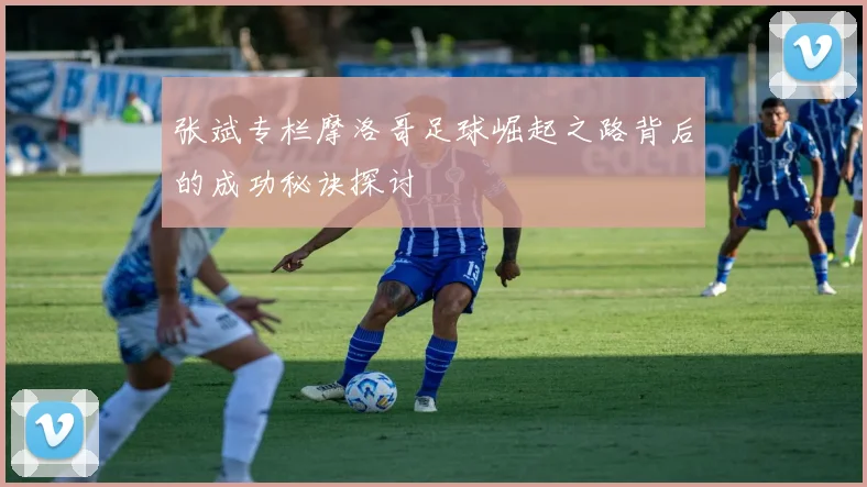 张斌专栏摩洛哥足球崛起之路背后的成功秘诀探讨
