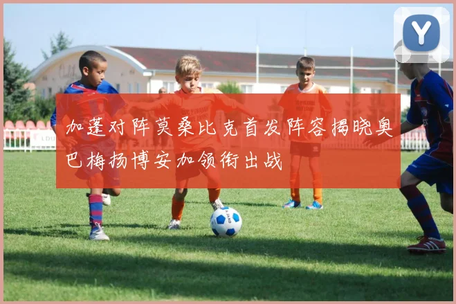 加蓬对阵莫桑比克首发阵容揭晓奥巴梅扬博安加领衔出战