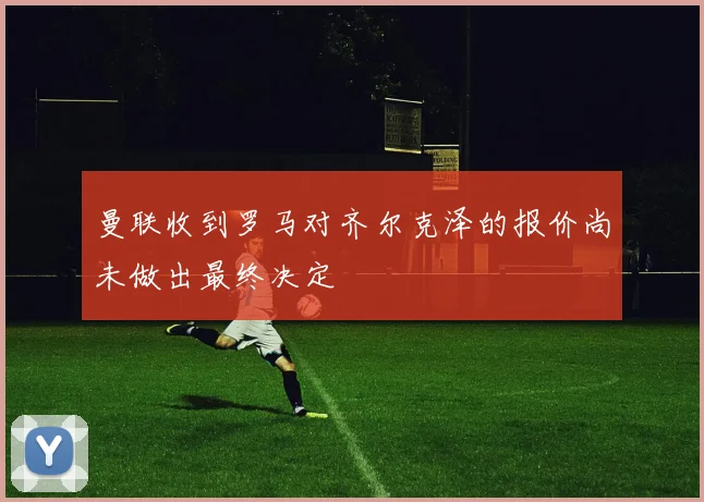 曼联收到罗马对齐尔克泽的报价尚未做出最终决定
