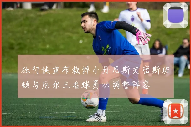 独行侠宣布裁掉小丹尼斯史密斯班顿与厄尔三名球员以调整阵容