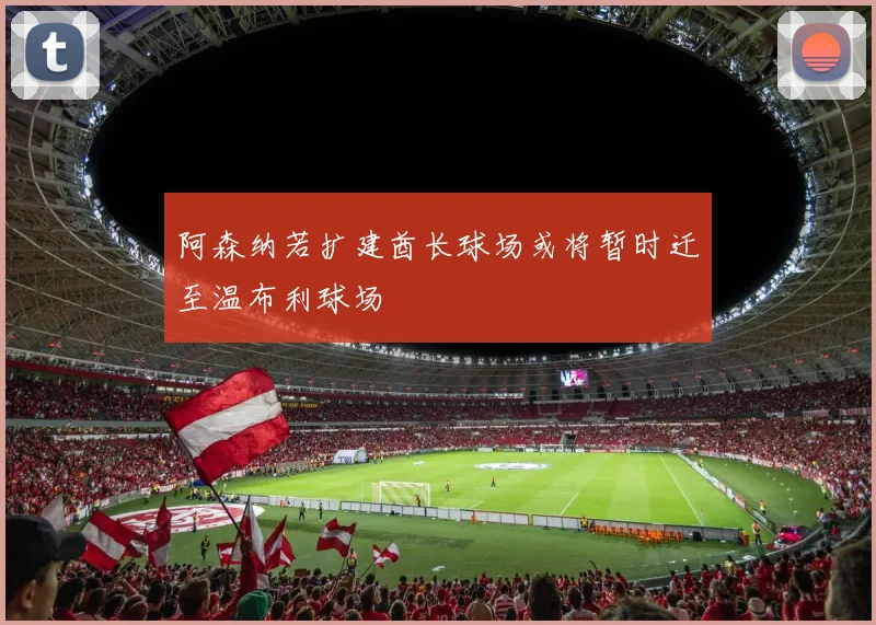 阿森纳若扩建酋长球场或将暂时迁至温布利球场