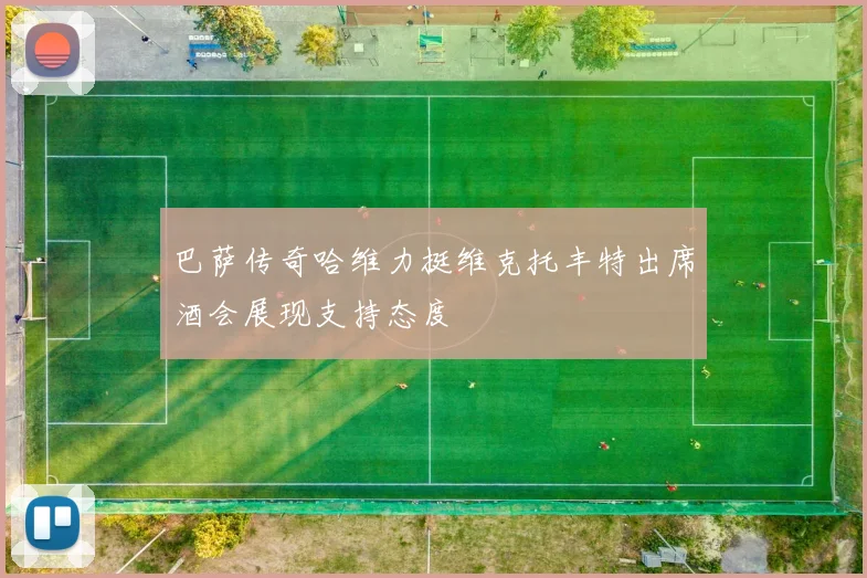 巴萨传奇哈维力挺维克托丰特出席酒会展现支持态度