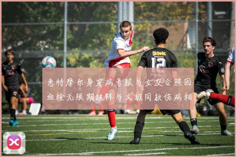 惠特摩尔身穿病号服与女友合照因血栓无限期缺阵与文班同款伤病相似