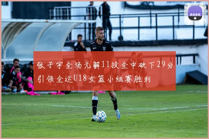 张子宇全场无解11投全中砍下29分引领全运U18女篮小组赛胜利