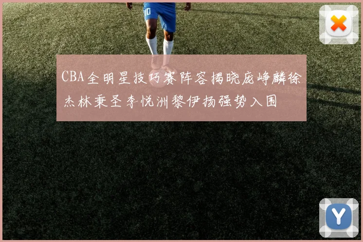 CBA全明星技巧赛阵容揭晓庞峥麟徐杰林秉圣李悦洲黎伊扬强势入围