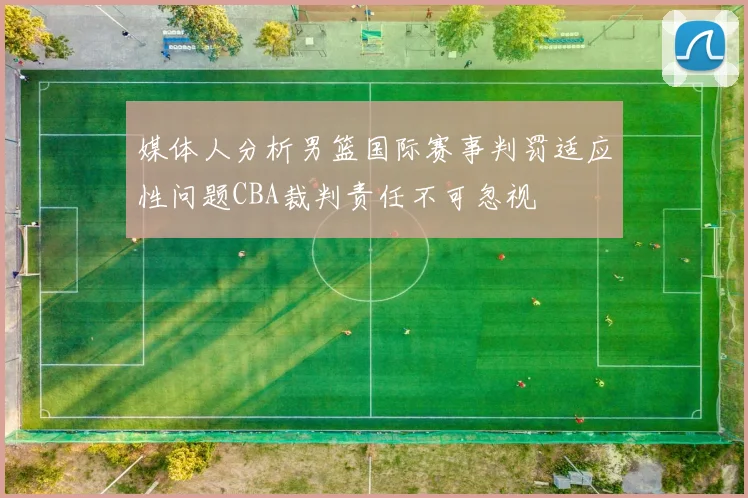 媒体人分析男篮国际赛事判罚适应性问题CBA裁判责任不可忽视