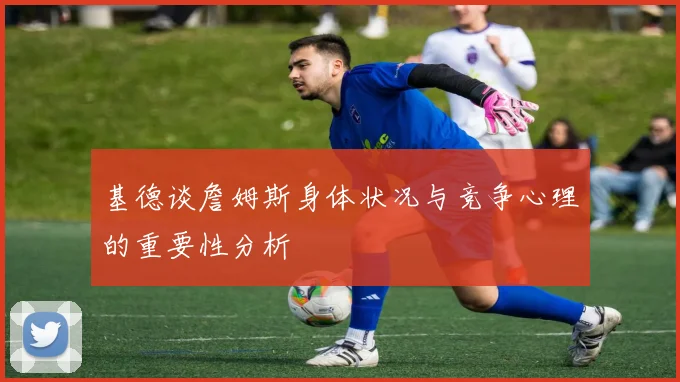 基德谈詹姆斯身体状况与竞争心理的重要性分析