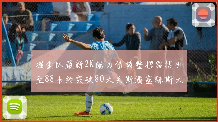 掘金队最新2K能力值调整穆雷提升至88卡约突破80大关斯潘塞琼斯大幅提升至84
