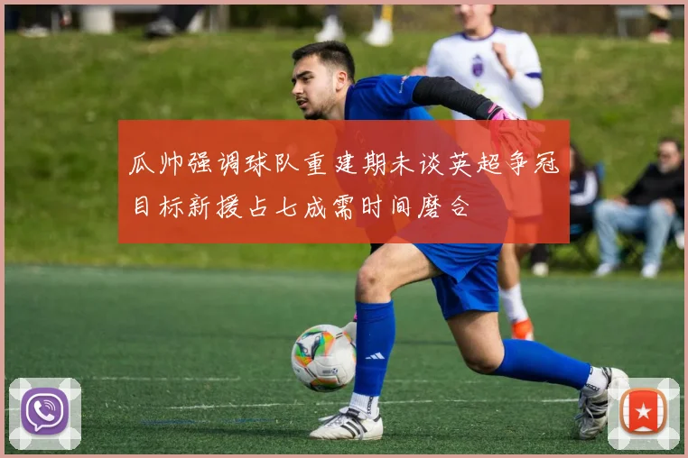 瓜帅强调球队重建期未谈英超争冠目标新援占七成需时间磨合