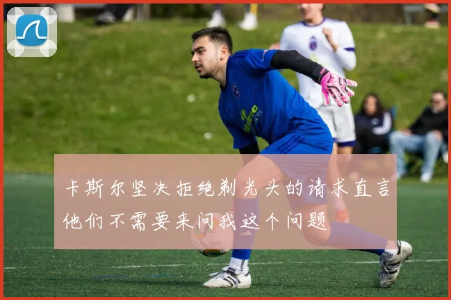 卡斯尔坚决拒绝剃光头的请求直言他们不需要来问我这个问题