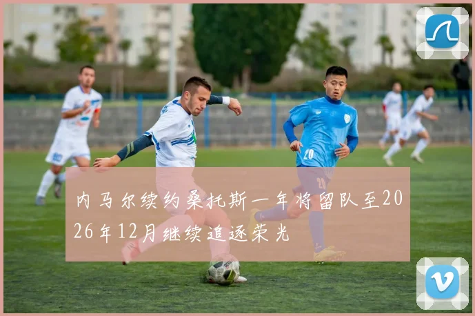 内马尔续约桑托斯一年将留队至2026年12月继续追逐荣光