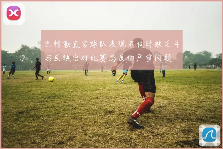 巴特勒直言球队表现不佳时缺乏斗志反映出对比赛态度的严重问题