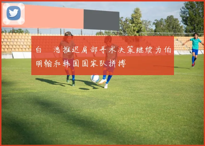 白昇浩推迟肩部手术决策继续为伯明翰和韩国国家队拼搏