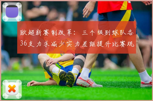 欧超新赛制改革：三个级别球队各36支力求减少实力差距提升比赛观赏性