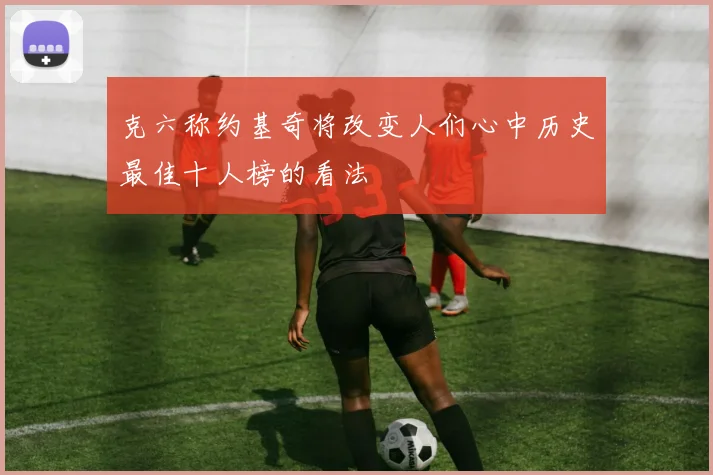 克六称约基奇将改变人们心中历史最佳十人榜的看法