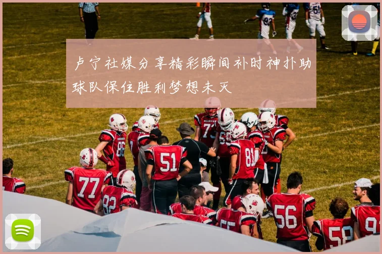 卢宁社媒分享精彩瞬间补时神扑助球队保住胜利梦想未灭