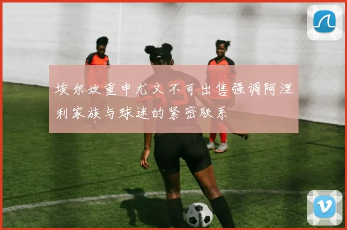 埃尔坎重申尤文不可出售强调阿涅利家族与球迷的紧密联系