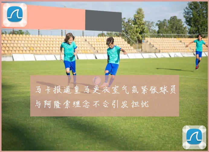 马卡报道皇马更衣室气氛紧张球员与阿隆索理念不合引发担忧