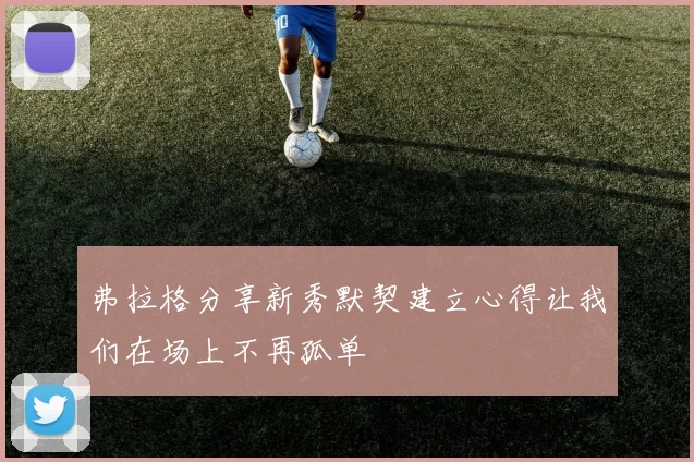 弗拉格分享新秀默契建立心得让我们在场上不再孤单