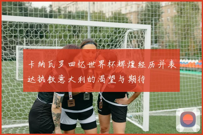 卡纳瓦罗回忆世界杯辉煌经历并表达执教意大利的渴望与期待