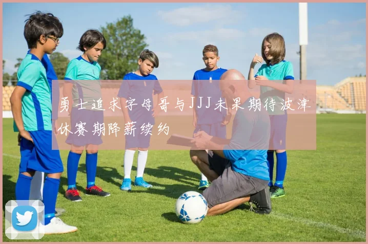 勇士追求字母哥与JJJ未果期待波津休赛期降薪续约