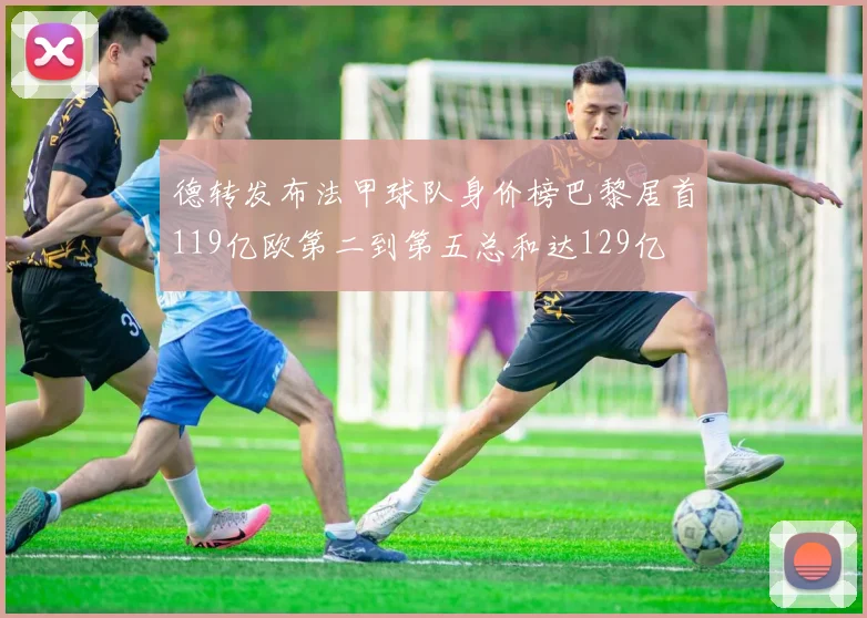 德转发布法甲球队身价榜巴黎居首119亿欧第二到第五总和达129亿