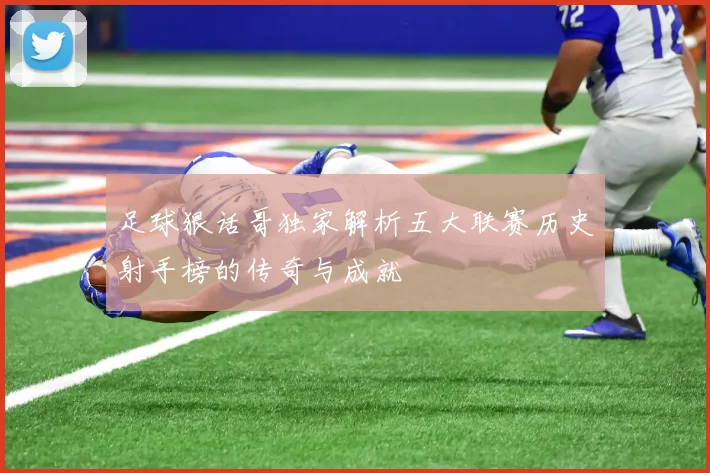 足球狠话哥独家解析五大联赛历史射手榜的传奇与成就