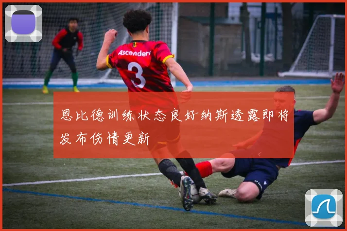 恩比德训练状态良好纳斯透露即将发布伤情更新