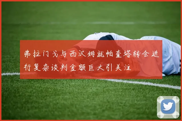 弗拉门戈与西汉姆就帕奎塔转会进行复杂谈判金额巨大引关注