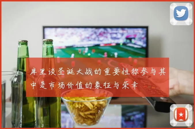 库里谈圣诞大战的重要性称参与其中是市场价值的象征与荣幸