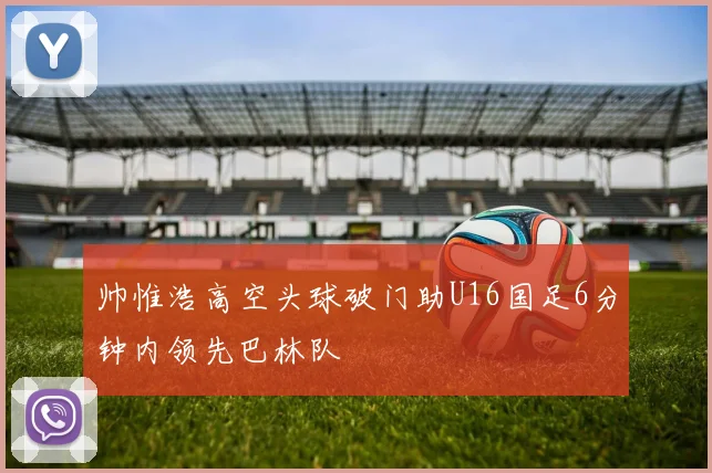 帅惟浩高空头球破门助U16国足6分钟内领先巴林队
