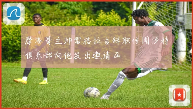 摩洛哥主帅雷格拉吉辞职传闻沙特俱乐部向他发出邀请函